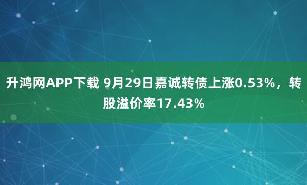 升鸿网APP下载 9月29日嘉诚转债上涨0.53%，转股溢价率17.43%