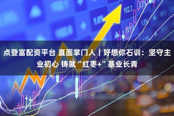 点登富配资平台 直面掌门人｜好想你石训：坚守主业初心 铸就“红枣+”基业长青