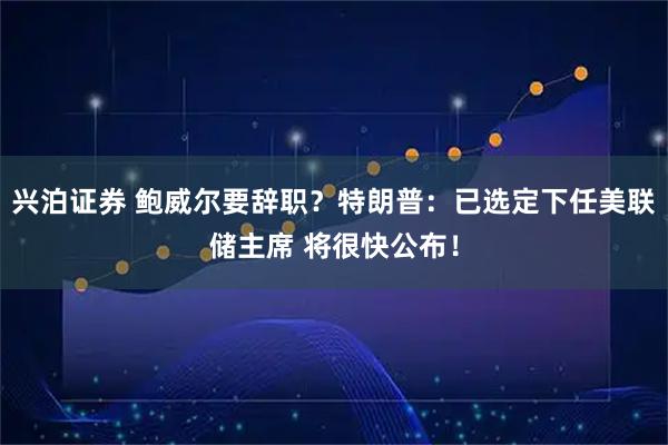 兴泊证券 鲍威尔要辞职？特朗普：已选定下任美联储主席 将很快公布！