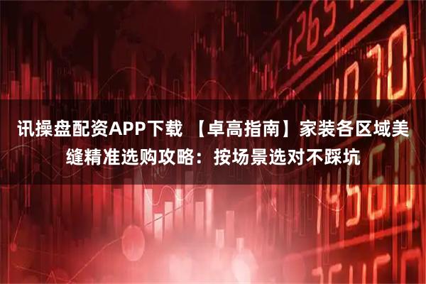 讯操盘配资APP下载 【卓高指南】家装各区域美缝精准选购攻略：按场景选对不踩坑