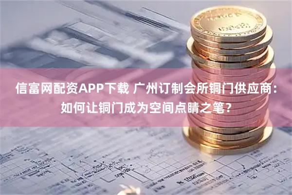 信富网配资APP下载 广州订制会所铜门供应商：如何让铜门成为空间点睛之笔？