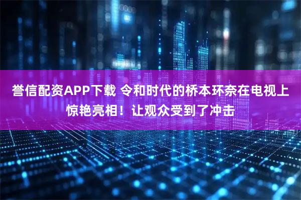 誉信配资APP下载 令和时代的桥本环奈在电视上惊艳亮相！让观众受到了冲击