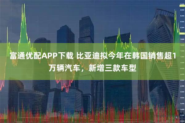 富通优配APP下载 比亚迪拟今年在韩国销售超1万辆汽车，新增三款车型