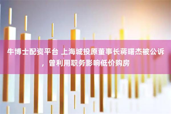牛博士配资平台 上海城投原董事长蒋曙杰被公诉，曾利用职务影响低价购房
