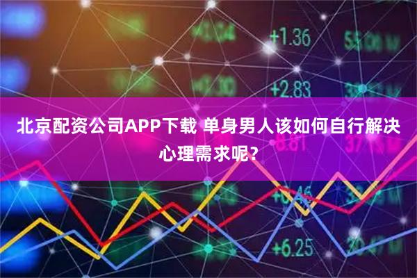 北京配资公司APP下载 单身男人该如何自行解决心理需求呢？