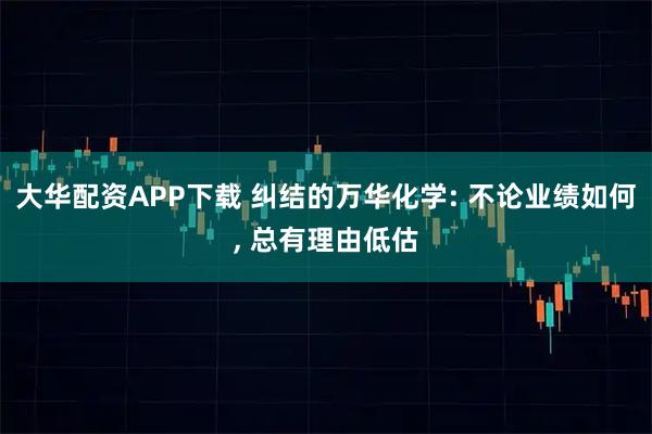 大华配资APP下载 纠结的万华化学: 不论业绩如何, 总有理由低估
