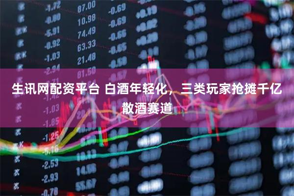 生讯网配资平台 白酒年轻化，三类玩家抢摊千亿散酒赛道