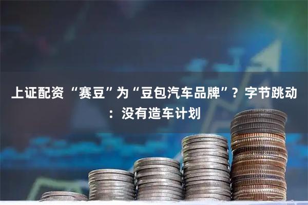 上证配资 “赛豆”为“豆包汽车品牌”？字节跳动：没有造车计划