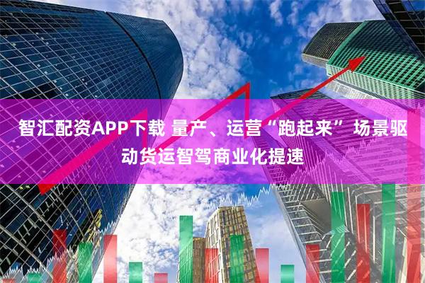 智汇配资APP下载 量产、运营“跑起来” 场景驱动货运智驾商业化提速